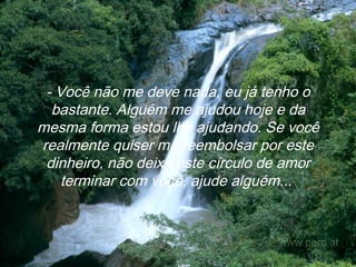 - Você não me deve nada, eu já tenho o bastante. Alguém me ajudou hoje e da mesma forma estou lhe ajudando. Se você realmente quiser me reembolsar por este dinheiro, não deixe este círculo de amor terminar com você, ajude alguém...   