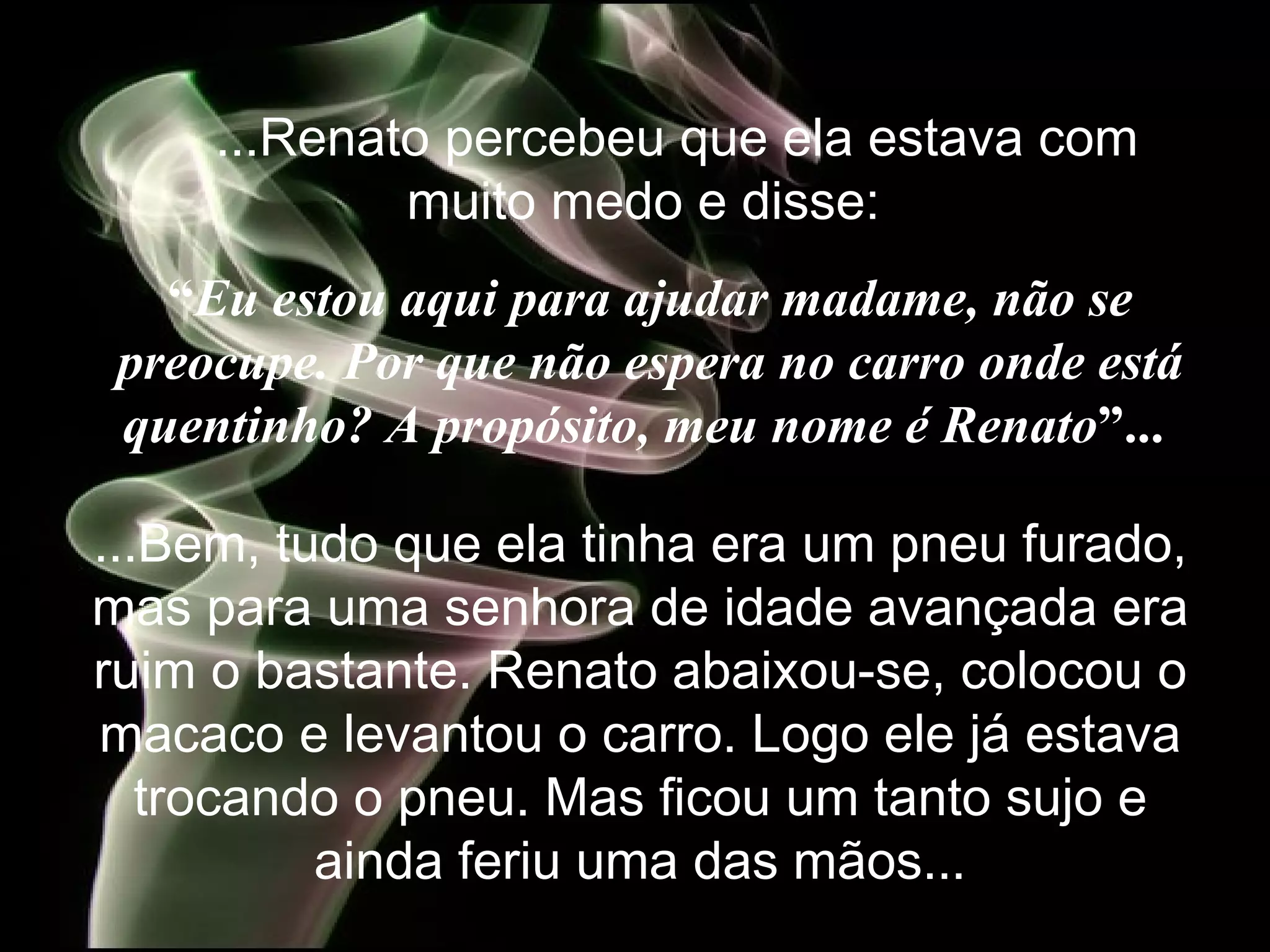     ...Renato percebeu que ela estava com muito medo e disse:   “ Eu estou aqui para ajudar madame, não se preocupe. Por que não espera no carro onde está quentinho? A propósito, meu nome é Renato ”...   ...Bem, tudo que ela tinha era um pneu furado, mas para uma senhora de idade avançada era ruim o bastante. Renato abaixou-se, colocou o macaco e levantou o carro. Logo ele já estava trocando o pneu. Mas ficou um tanto sujo e ainda feriu uma das mãos. .. 
