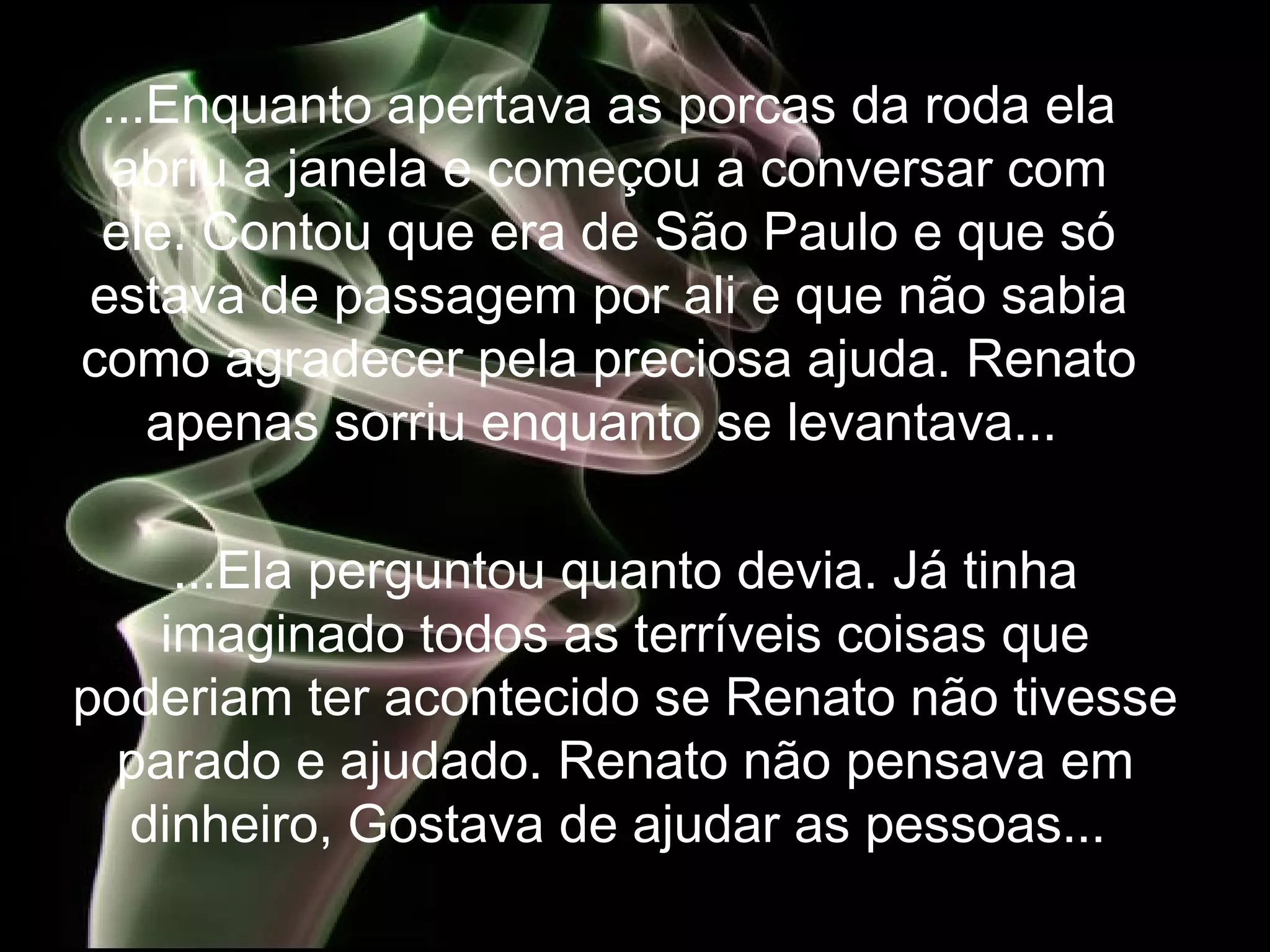 ...Enquanto apertava as porcas da roda ela abriu a janela e começou a conversar com ele. Contou que era de São Paulo e  que só estava de passagem por ali e que não sabia como agradecer pela preciosa ajuda. Renato apenas sorriu enquanto se levantava...  ...Ela perguntou quanto devia. Já tinha imaginado todos as terríveis coisas que poderiam ter acontecido se Renato não tivesse parado e ajudado. Renato não pensava em dinheiro, Gostava de ajudar as pessoas...  