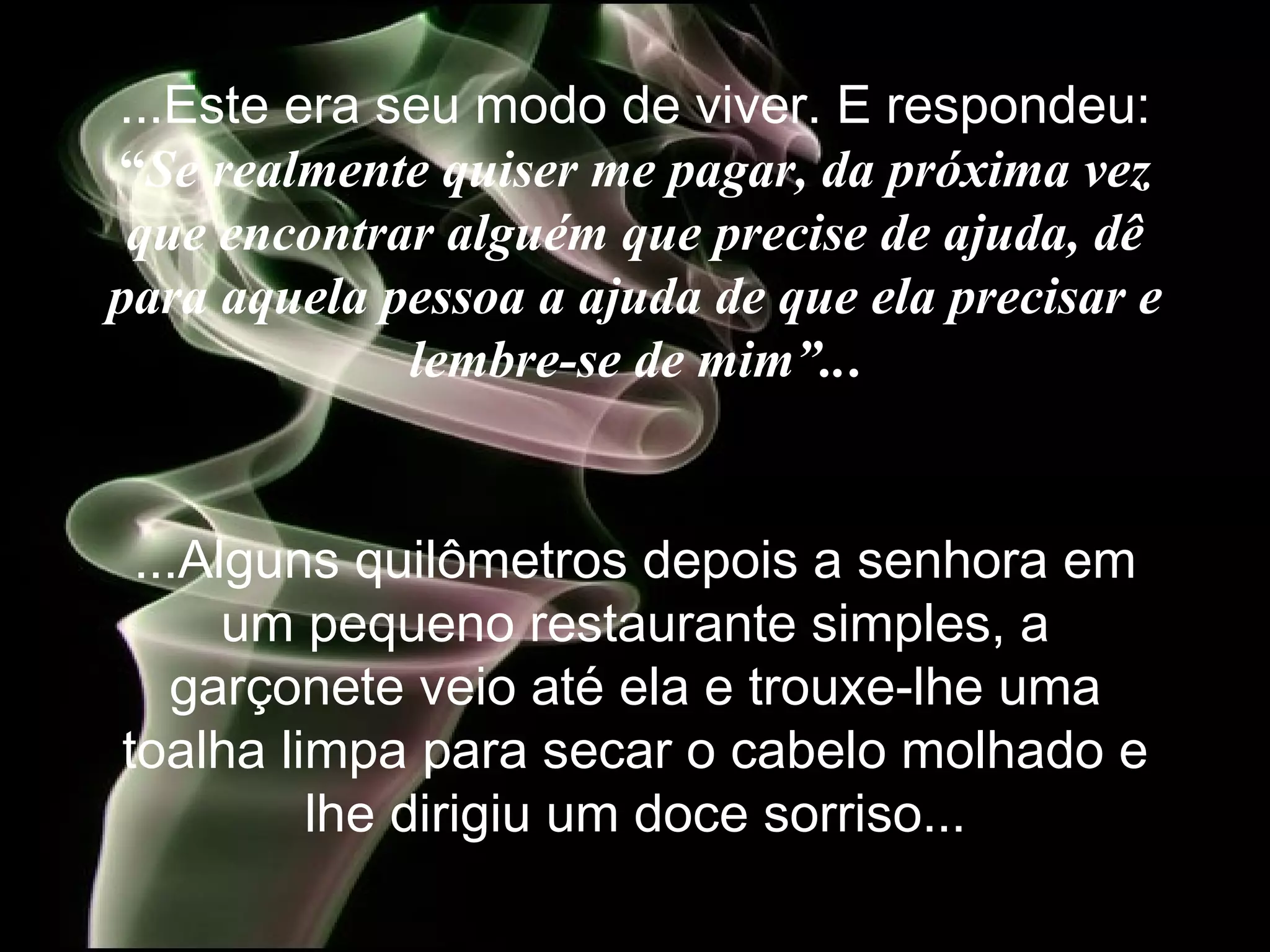 ...Este era seu modo de viver. E  respondeu:  “ Se realmente quiser me pagar, da próxima vez que encontrar alguém que precise de ajuda, dê para aquela pessoa a ajuda de que ela precisar e lembre-se de mim”.. . ...Alguns quilômetros depois a senhora em um pequeno restaurante simples, a garçonete veio até ela e trouxe-lhe uma toalha limpa para secar o cabelo molhado e lhe dirigiu um doce sorriso... 