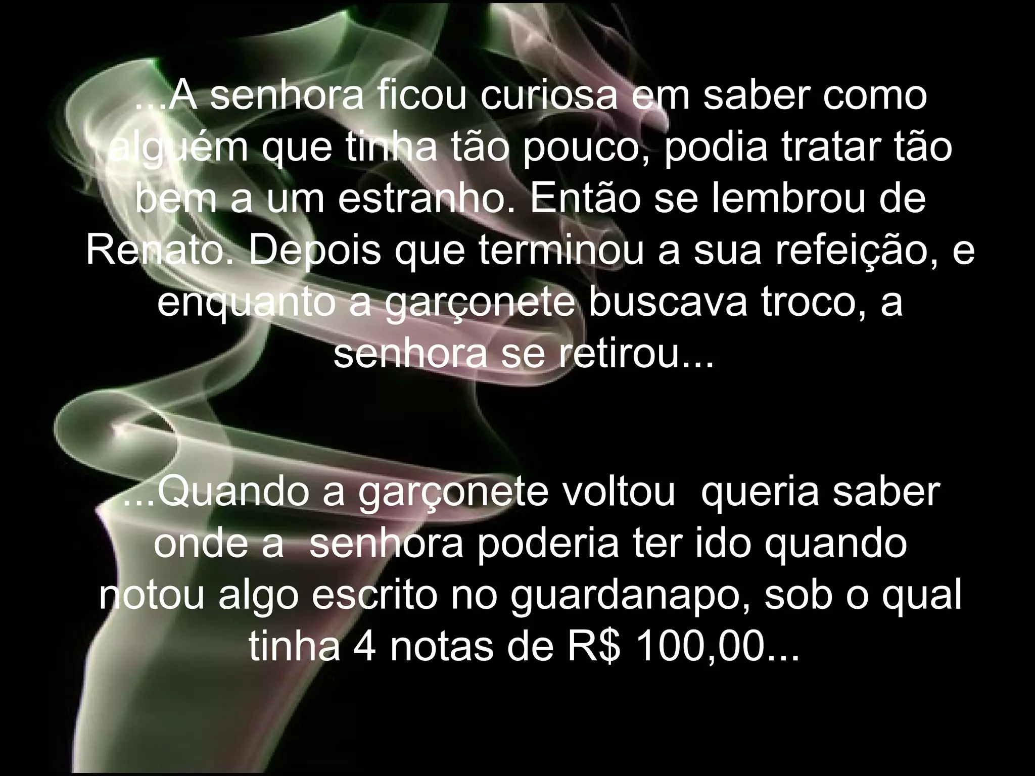 ...A senhora ficou curiosa em saber como alguém que tinha tão pouco, podia tratar tão bem a um estranho. Então se lembrou de Renato. Depois que terminou a sua refeição, e enquanto a garçonete buscava troco, a senhora se retirou...   ...Quando a garçonete voltou  queria saber onde a  senhora poderia ter ido quando notou algo escrito no guardanapo, sob o qual tinha 4 notas de R$ 100,00...   