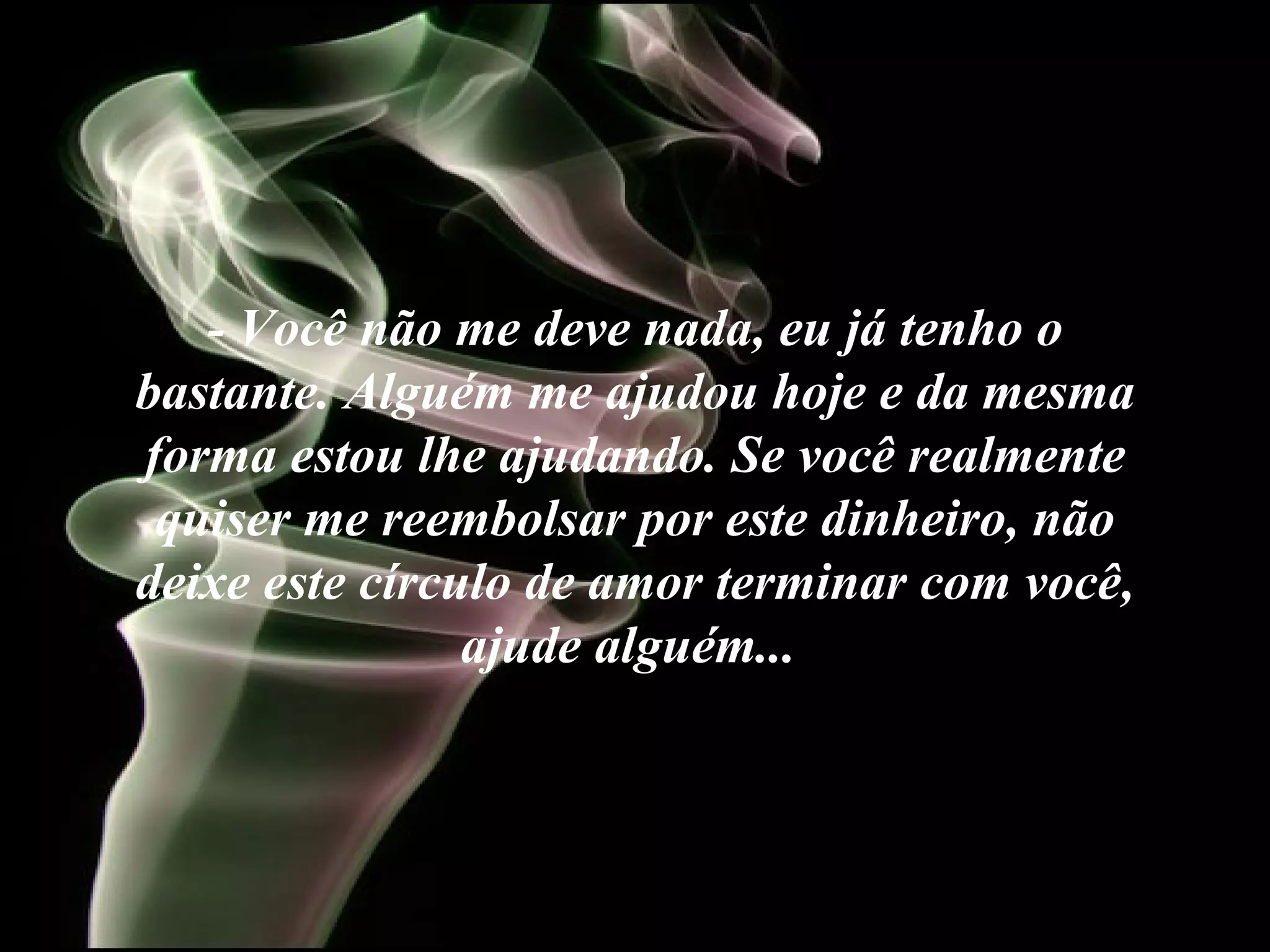 - Você não me deve nada, eu já tenho o bastante. Alguém me ajudou hoje e da mesma forma estou lhe ajudando. Se você realmente quiser me reembolsar por este dinheiro, não deixe este círculo de amor terminar com você, ajude alguém...   