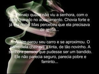Renato quase não viu a senhora, com o carro parado no acostamento. Chovia forte e já era noite. Mas percebeu que ela precisava de ajuda... ...Assim parou seu carro e se aproximou. O carro dela cheirava a tinta, de tão novinho. A senhora pensou que pudesse ser um bandido. Ele não parecia seguro, parecia pobre e faminto...  