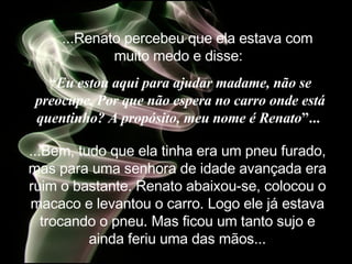     ...Renato percebeu que ela estava com muito medo e disse:   “ Eu estou aqui para ajudar madame, não se preocupe. Por que não espera no carro onde está quentinho? A propósito, meu nome é Renato ”...   ...Bem, tudo que ela tinha era um pneu furado, mas para uma senhora de idade avançada era ruim o bastante. Renato abaixou-se, colocou o macaco e levantou o carro. Logo ele já estava trocando o pneu. Mas ficou um tanto sujo e ainda feriu uma das mãos. .. 