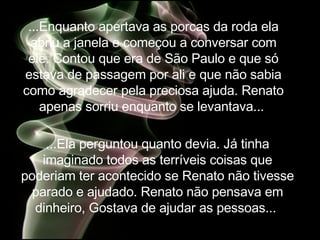...Enquanto apertava as porcas da roda ela abriu a janela e começou a conversar com ele. Contou que era de São Paulo e  que só estava de passagem por ali e que não sabia como agradecer pela preciosa ajuda. Renato apenas sorriu enquanto se levantava...  ...Ela perguntou quanto devia. Já tinha imaginado todos as terríveis coisas que poderiam ter acontecido se Renato não tivesse parado e ajudado. Renato não pensava em dinheiro, Gostava de ajudar as pessoas...  