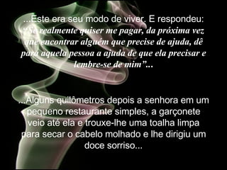 ...Este era seu modo de viver. E  respondeu:  “ Se realmente quiser me pagar, da próxima vez que encontrar alguém que precise de ajuda, dê para aquela pessoa a ajuda de que ela precisar e lembre-se de mim”.. . ...Alguns quilômetros depois a senhora em um pequeno restaurante simples, a garçonete veio até ela e trouxe-lhe uma toalha limpa para secar o cabelo molhado e lhe dirigiu um doce sorriso... 