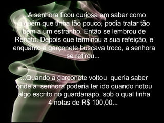 ...A senhora ficou curiosa em saber como alguém que tinha tão pouco, podia tratar tão bem a um estranho. Então se lembrou de Renato. Depois que terminou a sua refeição, e enquanto a garçonete buscava troco, a senhora se retirou...   ...Quando a garçonete voltou  queria saber onde a  senhora poderia ter ido quando notou algo escrito no guardanapo, sob o qual tinha 4 notas de R$ 100,00...   