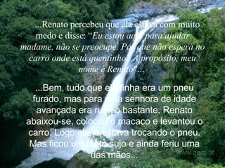     ...Renato percebeu que ela estava com muito medo e disse: “ Eu estou aqui para ajudar madame, não se preocupe. Por que não espera no carro onde está quentinho? A propósito, meu nome é Renato ”...   ...Bem, tudo que ela tinha era um pneu furado, mas para uma senhora de idade avançada era ruim o bastante. Renato abaixou-se, colocou o macaco e levantou o carro. Logo ele já estava trocando o pneu. Mas ficou um tanto sujo e ainda feriu uma das mãos. .. 