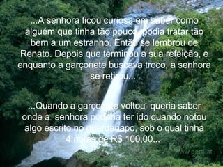 ...A senhora ficou curiosa em saber como alguém que tinha tão pouco, podia tratar tão bem a um estranho. Então se lembrou de Renato. Depois que terminou a sua refeição, e enquanto a garçonete buscava troco, a senhora se retirou...   ...Quando a garçonete voltou  queria saber onde a  senhora poderia ter ido quando notou algo escrito no guardanapo, sob o qual tinha 4 notas de R$ 100,00...   