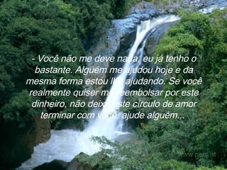 - Você não me deve nada, eu já tenho o bastante. Alguém me ajudou hoje e da mesma forma estou lhe ajudando. Se você realmente quiser me reembolsar por este dinheiro, não deixe este círculo de amor terminar com você, ajude alguém...   