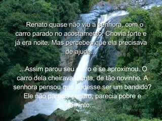 Renato quase não viu a senhora, com o carro parado no acostamento. Chovia forte e já era noite. Mas percebeu que ela precisava de ajuda... ...Assim parou seu carro e se aproximou. O carro dela cheirava a tinta, de tão novinho. A senhora pensou que pudesse ser um bandido? Ele não parecia seguro, parecia pobre e faminto...  
