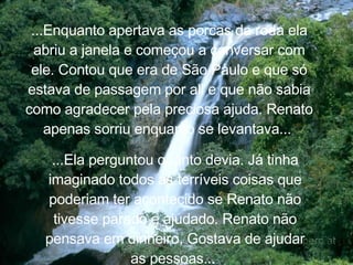 ...Enquanto apertava as porcas da roda ela abriu a janela e começou a conversar com ele. Contou que era de São Paulo e  que só estava de passagem por ali e que não sabia como agradecer pela preciosa ajuda. Renato apenas sorriu enquanto se levantava...  ...Ela perguntou quanto devia. Já tinha imaginado todos as terríveis coisas que poderiam ter acontecido se Renato não tivesse parado e ajudado. Renato não pensava em dinheiro, Gostava de ajudar as pessoas...  