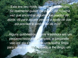 ...Este era seu modo de viver. E  respondeu: “ Se realmente quiser me pagar, da próxima vez que encontrar alguém que precise de ajuda, dê para aquela pessoa a ajuda de que ela precisar e lembre-se de mim”.. . ...Alguns quilômetros depois a senhora em um pequeno restaurante simples, a garçonete veio até ela e trouxe-lhe uma toalha limpa para secar o cabelo molhado e lhe dirigiu um doce sorriso... 