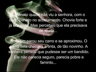 Renato quase não viu a senhora, com o carro parado no acostamento. Chovia forte e já era noite. Mas percebeu que ela precisava de ajuda... ...Assim parou seu carro e se aproximou. O carro dela cheirava a tinta, de tão novinho. A senhora pensou que pudesse ser um bandido. Ele não parecia seguro, parecia pobre e faminto...  