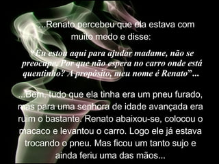     ...Renato percebeu que ela estava com muito medo e disse:   “ Eu estou aqui para ajudar madame, não se preocupe. Por que não espera no carro onde está quentinho? A propósito, meu nome é Renato ”...   ...Bem, tudo que ela tinha era um pneu furado, mas para uma senhora de idade avançada era ruim o bastante. Renato abaixou-se, colocou o macaco e levantou o carro. Logo ele já estava trocando o pneu. Mas ficou um tanto sujo e ainda feriu uma das mãos. .. 