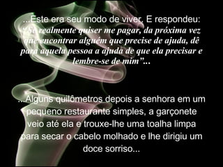 ...Este era seu modo de viver. E  respondeu:  “ Se realmente quiser me pagar, da próxima vez que encontrar alguém que precise de ajuda, dê para aquela pessoa a ajuda de que ela precisar e lembre-se de mim”.. . ...Alguns quilômetros depois a senhora em um pequeno restaurante simples, a garçonete veio até ela e trouxe-lhe uma toalha limpa para secar o cabelo molhado e lhe dirigiu um doce sorriso... 