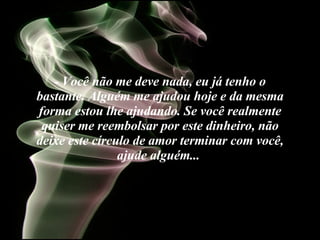 - Você não me deve nada, eu já tenho o bastante. Alguém me ajudou hoje e da mesma forma estou lhe ajudando. Se você realmente quiser me reembolsar por este dinheiro, não deixe este círculo de amor terminar com você, ajude alguém...   