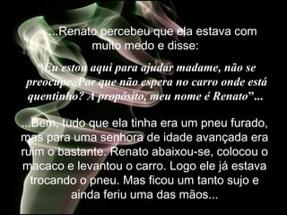 ...Renato percebeu que ela estava com
muito medo e disse:
“Eu estou aqui para ajudar madame, não se
preocupe. Por que não espera no carro onde está
quentinho? A propósito, meu nome é Renato”...
...Bem, tudo que ela tinha era um pneu furado,
mas para uma senhora de idade avançada era
ruim o bastante. Renato abaixou-se, colocou o
macaco e levantou o carro. Logo ele já estava
trocando o pneu. Mas ficou um tanto sujo e
ainda feriu uma das mãos...
 