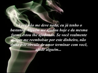 - Você não me deve nada, eu já tenho o
bastante. Alguém me ajudou hoje e da mesma
forma estou lhe ajudando. Se você realmente
quiser me reembolsar por este dinheiro, não
deixe este círculo de amor terminar com você,
ajude alguém...
 