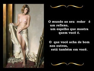 O mundo ao seu  redor  é um reflexo,  um espelho que mostra quem você é. O  que você acha de bom nos outros,  está também em você. 
