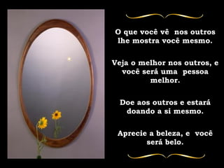 O que você vê  nos outros lhe mostra você mesmo. Veja o melhor nos outros, e você será uma  pessoa melhor. Doe aos outros e estará doando a si mesmo. Aprecie a beleza, e  você será belo. 