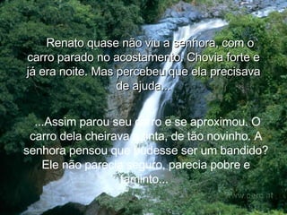Renato quase não viu a senhora, com o carro parado no acostamento. Chovia forte e já era noite. Mas percebeu que ela precisava de ajuda... ...Assim parou seu carro e se aproximou. O carro dela cheirava a tinta, de tão novinho. A senhora pensou que pudesse ser um bandido? Ele não parecia seguro, parecia pobre e faminto...  