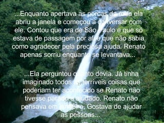...Enquanto apertava as porcas da roda ela abriu a janela e começou a conversar com ele. Contou que era de São Paulo e  que só estava de passagem por ali e que não sabia como agradecer pela preciosa ajuda. Renato apenas sorriu enquanto se levantava...  ...Ela perguntou quanto devia. Já tinha imaginado todos as terríveis coisas que poderiam ter acontecido se Renato não tivesse parado e ajudado. Renato não pensava em dinheiro, Gostava de ajudar as pessoas...  