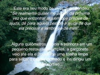 ...Este era seu modo de viver. E  respondeu: “ Se realmente quiser me pagar, da próxima vez que encontrar alguém que precise de ajuda, dê para aquela pessoa a ajuda de que ela precisar e lembre-se de mim”.. . ...Alguns quilômetros depois a senhora em um pequeno restaurante simples, a garçonete veio até ela e trouxe-lhe uma toalha limpa para secar o cabelo molhado e lhe dirigiu um doce sorriso... 