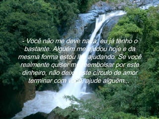 - Você não me deve nada, eu já tenho o bastante. Alguém me ajudou hoje e da mesma forma estou lhe ajudando. Se você realmente quiser me reembolsar por este dinheiro, não deixe este círculo de amor terminar com você, ajude alguém...   