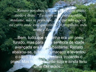     ...Renato percebeu que ela estava com muito medo e disse: “ Eu estou aqui para ajudar madame, não se preocupe. Por que não espera no carro onde está quentinho? A propósito, meu nome é Renato ”...   ...Bem, tudo que ela tinha era um pneu furado, mas para uma senhora de idade avançada era ruim o bastante. Renato abaixou-se, colocou o macaco e levantou o carro. Logo ele já estava trocando o pneu. Mas ficou um tanto sujo e ainda feriu uma das mãos. .. 