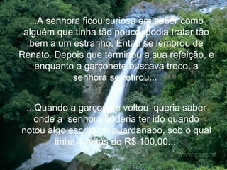 ...A senhora ficou curiosa em saber como alguém que tinha tão pouco, podia tratar tão bem a um estranho. Então se lembrou de Renato. Depois que terminou a sua refeição, e enquanto a garçonete buscava troco, a senhora se retirou...   ...Quando a garçonete voltou  queria saber onde a  senhora poderia ter ido quando notou algo escrito no guardanapo, sob o qual tinha 4 notas de R$ 100,00...   