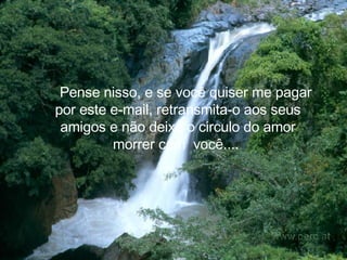     Pense nisso, e se você quiser me pagar por este e-mail, retransmita-o aos seus amigos e não deixe o circulo do amor morrer com  você....   