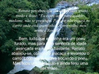     ...Renato percebeu que ela estava com muito medo e disse: “ Eu estou aqui para ajudar madame, não se preocupe. Por que não espera no carro onde está quentinho? A propósito, meu nome é Renato ”...   ...Bem, tudo que ela tinha era um pneu furado, mas para uma senhora de idade avançada era ruim o bastante. Renato abaixou-se, colocou o macaco e levantou o carro. Logo ele já estava trocando o pneu. Mas ficou um tanto sujo e ainda feriu uma das mãos. .. 