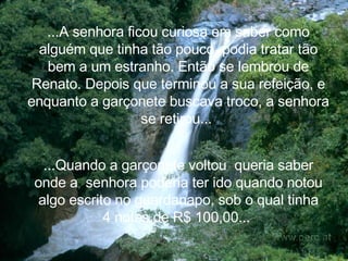 ...A senhora ficou curiosa em saber como alguém que tinha tão pouco, podia tratar tão bem a um estranho. Então se lembrou de Renato. Depois que terminou a sua refeição, e enquanto a garçonete buscava troco, a senhora se retirou...   ...Quando a garçonete voltou  queria saber onde a  senhora poderia ter ido quando notou algo escrito no guardanapo, sob o qual tinha 4 notas de R$ 100,00...   