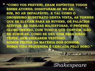 “ COMO VOS PREVENI, ERAM ESPÍRITOS TODOS ESSES ATORES; DISSIPARAM-SE NO AR, SIM, NO AR IMPALPÁVEL. E TAL COMO O GROSSEIRO SUBSTRATO DESTA VISTA, AS TORRES QUE SE ELEVAM PARA AS NUVENS, OS PALÁCIOS ALTIVOS, AS IGREJAS MAJESTOSAS, O PRÓPRIO GLOBO IMENSO, COM TUDO O QUE CONTÉM, HÃO DE SUMIR-SE, COMO SE DEU COM ESSA VISÃO TÊNUE, SEM DEIXAREM VESTÍGIO.  SOMOS FEITOS DA MATÉRIA DOS SONHOS;  NOSSA VIDA PEQUENINA É CERCADA PELO SONO.” Shakespeare 