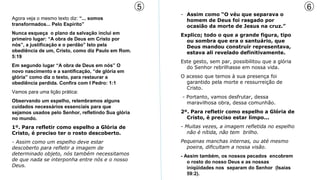 5                                                    6
                                                        - Assim como “O véu que separava o
Agora veja o mesmo texto diz: “... somos                  homem de Deus foi rasgado por
transformados... Pelo Espírito”                           ocasião da morte de Jesus na cruz.”
Nunca esqueça o plano da salvação inclui em             Explico; todo o que a grande figura, tipo
primeiro lugar: “A obra de Deus em Cristo por             ou sombra que era o santuário, que
nós”, a justificação e o perdão” Isto pela                Deus mandou construir representava,
obediência de um, Cristo, como diz Paulo em Rom.          estava ali revelado definitivamente.
5:19
                                                        Este gesto, sem par, possibilitou que a glória
Em segundo lugar “A obra de Deus em nós” O                do Senhor rebrilhasse em nossa vida.
novo nascimento e a santificação, “de glória em
glória” como diz o texto, para restaurar a              O acesso que temos à sua presença foi
obediência perdida. Confira com I Pedro: 1:1              garantido pela morte e ressurreição de
                                                          Cristo.
Vamos para uma lição prática:
                                                        - Portanto, vamos desfrutar, dessa
Observando um espelho, relembramos alguns                 maravilhosa obra, dessa comunhão.
cuidados necessários essenciais para que
sejamos usados pelo Senhor, refletindo Sua glória       2º. Para refletir como espelho a Glória de
no mundo.                                                 Cristo, é preciso estar limpo...
1º. Para refletir como espelho a Glória de              - Muitas vezes, a imagem refletida no espelho
Cristo, é preciso ter o rosto descoberto.                 não é nítida, não tem brilho.
- Assim como um espelho deve estar                      Pequenas manchas internas, ou até mesmo
descoberto para refletir a imagem de                      poeira, dificultam a nossa visão.
determinado objeto, nós também necessitamos             - Assim também, os nossos pecados encobrem
de que nada se interponha entre nós e o nosso              o rosto do nosso Deus e as nossas
Deus.                                                      iniqüidades nos separam do Senhor (Isaías
                                                           59:2).
 