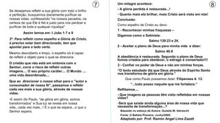 7   Um milagre acontece:                                        8
                                                           - A glória perdida é restaurada...!
Se desejamos refletir a sua glória com todo o brilho
e perfeição, busquemos diariamente purificar as            - Quanto mais ela brilhar, mais Cristo será visto em nós!
nossas vidas, confessando "os nossos pecados, na           Conclusão:
certeza de que Ele é fiel e justo para nos perdoar e
                                                           Como espelho de Cristo eu devo:
purificar de toda e qualquer injustiça"
                                                           1 - Reconhecer minhas fraquezas –
         Assim lemos em: I João 1:7 e 9
                                                           Digamos como o Salmista:
3º. Para refletir como espelho a Glória de Cristo,
                                                                                 Salmo 139:23 e 24.
é preciso estar bem direcionado, tem que
apontar para o lado certo.                                 2 - Aceitar o plano de Deus para minha vida e dizer:
                                                                                      Salmo 40:8
Mesmo descoberto e limpo, o espelho só é capaz
de refletir o objeto para o qual se direciona.             A obediência é restaurada. Segundo o plano de Deus
                                                           fomos criados para obedecer, o estrago é consertado!!!!
O cristão que não está em sintonia com o
                                                           3 - Confiar no poder de Deus e não em minhas forças.
Senhor, corre o risco de refletir outras
imagens.... O seu próprio caráter.... O Mundo ....         “O texto estudado diz que Deus através do Espírito Santo
uma vida desordenada....                                   nos transforma de glória em glória.”
                                                                Que como Paulo possamos dizer: Filipenses 4: 13.
Que ao direcionar o nosso olhar para o "autor e
consumador de nossa fé", passamos a refletir                       “...tudo posso naquele que me fortalece.”
cada vez mais a sua glória, através de nossas              Reflitamos....
vidas.                                                     - Que imagens as pessoas têm visto refletidas em nossas
-E assim diz Paulo, “de glória em glória, somos            vidas?
transformados” e Sua luz se revela em nossa                -Será que existe ainda alguma área de nossa vida que
vida...cada vez mais...! É o que se espera...o que o       necessita de transformação...?
Senhor espera.                                              Baseado no esboço da Autora: Guisela W. Isbrescht
                                                            Fonte: O Batista Pioneiro, Junho/2005.
                                                            Adaptado por: Prof. Ramón Angel Lima Zazatt
 
