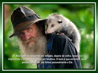 20. Não fique se apegando em religião, depois de velho, rezando e20. Não fique se apegando em religião, depois de velho, rezando e
implorando o tempo todo como um fanático. O bom é que em breve, seusimplorando o tempo todo como um fanático. O bom é que em breve, seus
pedidos poderão ser feitos pessoalmente a Ele.pedidos poderão ser feitos pessoalmente a Ele.
 