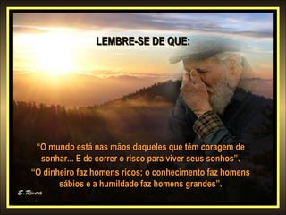 LEMBRE-SE DE QUE:LEMBRE-SE DE QUE:
““O mundo está nas mãos daqueles que têm coragem deO mundo está nas mãos daqueles que têm coragem de
sonhar... E de correr o risco para viver seus sonhos”.sonhar... E de correr o risco para viver seus sonhos”.
““O dinheiro faz homens ricos; o conhecimento faz homensO dinheiro faz homens ricos; o conhecimento faz homens
sábios e a humildade faz homens grandes”.sábios e a humildade faz homens grandes”.
 
