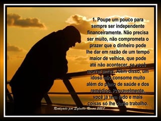 1. Poupe um pouco para1. Poupe um pouco para
sempre ser independentesempre ser independente
financeiramente. Não precisafinanceiramente. Não precisa
ser muito, não comprometa oser muito, não comprometa o
prazer que o dinheiro podeprazer que o dinheiro pode
lhe dar em razão de um tempolhe dar em razão de um tempo
maior de velhice, que podemaior de velhice, que pode
até não acontecer, se vocêaté não acontecer, se você
morrer antes. Além disso, ummorrer antes. Além disso, um
idoso não consome muitoidoso não consome muito
além do plano de saúde e dosalém do plano de saúde e dos
remédios. Provavelmente,remédios. Provavelmente,
você já tem tudo e maisvocê já tem tudo e mais
coisas só lhe darão trabalho.coisas só lhe darão trabalho.
 