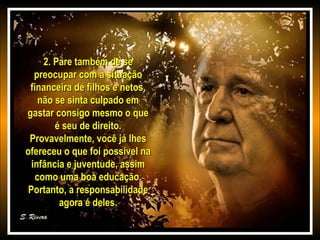 2. Pare também de se2. Pare também de se
preocupar com a situaçãopreocupar com a situação
financeira de filhos e netos,financeira de filhos e netos,
não se sinta culpado emnão se sinta culpado em
gastar consigo mesmo o quegastar consigo mesmo o que
é seu de direito.é seu de direito.
Provavelmente, você já lhesProvavelmente, você já lhes
ofereceu o que foi possível naofereceu o que foi possível na
infância e juventude, assiminfância e juventude, assim
como uma boa educação.como uma boa educação.
Portanto, a responsabilidadePortanto, a responsabilidade
agora é deles.agora é deles.
 