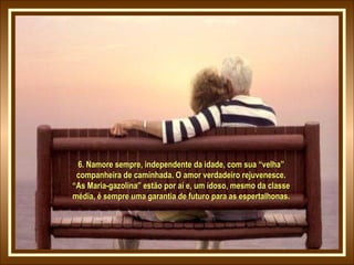 6. Namore sempre, independente da idade, com sua “velha”6. Namore sempre, independente da idade, com sua “velha”
companheira de caminhada. O amor verdadeiro rejuvenesce.companheira de caminhada. O amor verdadeiro rejuvenesce.
“As Maria-gazolina” estão por aí e, um idoso, mesmo da classe“As Maria-gazolina” estão por aí e, um idoso, mesmo da classe
média, é sempre uma garantia de futuro para as espertalhonas.média, é sempre uma garantia de futuro para as espertalhonas.
 