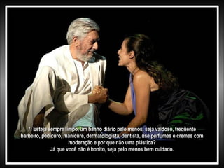 7. Esteja sempre limpo, um banho diário pelo menos, seja vaidoso, freqüente7. Esteja sempre limpo, um banho diário pelo menos, seja vaidoso, freqüente
barbeiro, pedicuro, manicure, dermatologista, dentista, use perfumes e cremes combarbeiro, pedicuro, manicure, dermatologista, dentista, use perfumes e cremes com
moderação e por que não uma plástica?moderação e por que não uma plástica?
Já que você não é bonito, seja pelo menos bem cuidado.Já que você não é bonito, seja pelo menos bem cuidado.
 