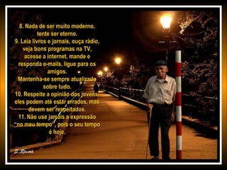 8. Nada de ser muito moderno,8. Nada de ser muito moderno,
tente ser eterno.tente ser eterno.
9. Leia livros e jornais, ouça rádio,9. Leia livros e jornais, ouça rádio,
veja bons programas na TV,veja bons programas na TV,
acesse a internet, mande eacesse a internet, mande e
responda e-mails, ligue para osresponda e-mails, ligue para os
amigos.amigos.
Mantenha-se sempre atualizadoMantenha-se sempre atualizado
sobre tudo.sobre tudo.
10. Respeite a opinião dos jovens,10. Respeite a opinião dos jovens,
eles podem até estar errados, maseles podem até estar errados, mas
devem ser respeitados.devem ser respeitados.
11. Não use jamais a expressão11. Não use jamais a expressão
“no meu tempo”, pois o seu tempo“no meu tempo”, pois o seu tempo
é hoje.é hoje.
 