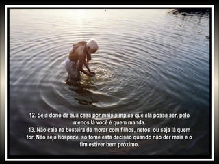 12. Seja dono da sua casa por mais simples que ela possa ser, pelo12. Seja dono da sua casa por mais simples que ela possa ser, pelo
menos lá você é quem manda.menos lá você é quem manda.
13. Não caia na besteira de morar com filhos, netos, ou seja lá quem13. Não caia na besteira de morar com filhos, netos, ou seja lá quem
for. Não seja hóspede, só tome esta decisão quando não der mais e ofor. Não seja hóspede, só tome esta decisão quando não der mais e o
fim estiver bem próximo.fim estiver bem próximo.
 