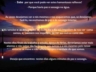-    Sabe  por que você pode ver estes hamoniosos reflexos? -   Porque havia paz e sossego na água.   Às vezes desejamos ver a nós mesmos e nos esquecemos que, se desejamos fazê-lo, necessitamos da paz e do sossego interior.   As tensões e  as dificuldades de nosso dia a dia nos impedem de nos ver  como somos, e,  também nos impedem  de ver aos outros como são.   Nestes dias finais de trabalho e estudo, época de férias, deveríamos estar mais atentos e não julgar tão facilmente aos outros e a nós mesmos pois nosso entorno se move e não reflete sempre a verdade do que somos.   Desejo que encontres  nestes dias alguns minutos de paz e sossego. 