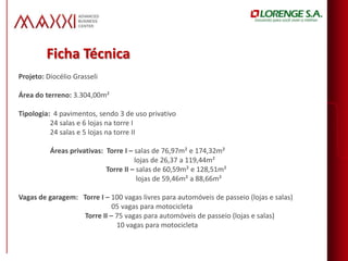 Ficha Técnica
Projeto: Diocélio Grasseli

Área do terreno: 3.304,00m²

Tipologia: 4 pavimentos, sendo 3 de uso privativo
          24 salas e 6 lojas na torre I
          24 salas e 5 lojas na torre II

          Áreas privativas: Torre I – salas de 76,97m² e 174,32m²
                                      lojas de 26,37 a 119,44m²
                            Torre II – salas de 60,59m² e 128,51m²
                                       lojas de 59,46m² a 88,66m²

Vagas de garagem: Torre I – 100 vagas livres para automóveis de passeio (lojas e salas)
                             05 vagas para motocicleta
                   Torre II – 75 vagas para automóveis de passeio (lojas e salas)
                              10 vagas para motocicleta
 