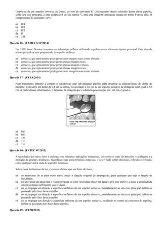 Dispõe-se de um espelho convexo de Gauss, de raio de curvatura R. Um pequeno objeto colocado diante desse espelho,
sobre seu eixo principal, a uma distância R de seu vértice V, terá uma imagem conjugada situada no ponto P desse eixo. O
comprimento do segmento VP é
a) R/4
b) R/3
c) R/2
d) R
e) 2 R
Questão 06 - (FAMECA SP/2014)
Em 1668, Isaac Newton inventou um telescópio refletor utilizando espelhos como elemento óptico principal. Esse tipo de
telescópio utiliza uma propriedade do espelho esférico
a) côncavo, que opticamente pode gerar tanto imagens reais como virtuais.
b) côncavo, que opticamente pode gerar apenas imagens reais.
c) côncavo, que opticamente pode gerar apenas imagens virtuais.
d) convexo, que opticamente pode gerar apenas imagens reais.
e) convexo, que opticamente pode gerar tanto imagens reais como virtuais.
Questão 07 - (UEPA/2014)
Num tratamento dentário é comum o odontólogo usar um pequeno espelho para observar as características do dente do
paciente. Considere um dente de 0,8 cm de altura, posicionado a 1,0 cm de um espelho côncavo de distância focal igual a 5,0
cm. A partir dessas informações, o tamanho da imagem que o odontólogo consegue ver, em cm, é igual a:
a) 0,6
b) 0,8
c) 1,0
d) 1,2
e) 1,4
Questão 08 - (FATEC SP/2013)
A tecnologia dos raios laser é utilizada em inúmeras aplicações industriais, tais como o corte de precisão, a soldagem e a
medição de grandes distâncias. Guardadas suas características especiais, o laser pode sofrer absorção, reflexão e refração,
como qualquer outra onda do espectro luminoso.
Sobre esses fenômenos da luz, é correto afirmar que um feixe de laser,
a) ao atravessar do ar para outro meio, muda a direção original de propagação, para qualquer que seja o ângulo de
incidência.
b) ao atravessar da água para o vácuo propaga-se com velocidade maior na água e, por esse motivo, a água é considerada
um meio menos refringente que o vácuo.
c) ao se propagar em direção à superfície refletora de um espelho convexo, paralelamente ao seu eixo principal, reflete-se
passando pelo foco desse espelho.
d) ao se propagar em direção à superfície refletora de um espelho côncavo, paralelamente ao seu eixo principal, reflete-se
passando pelo foco desse espelho.
e) ao se propagar em direção à superfície refletora de um espelho côncavo, incidindo no centro de curvatura do espelho,
reflete-se passando pelo foco desse espelho.
Questão 09 - (UFPB/2013)
 