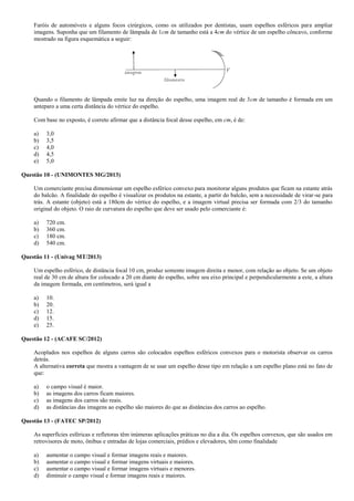 Faróis de automóveis e alguns focos cirúrgicos, como os utilizados por dentistas, usam espelhos esféricos para ampliar
imagens. Suponha que um filamento de lâmpada de 1cm de tamanho está a 4cm do vértice de um espelho côncavo, conforme
mostrado na figura esquemática a seguir:
Quando o filamento de lâmpada emite luz na direção do espelho, uma imagem real de 3cm de tamanho é formada em um
anteparo a uma certa distância do vértice do espelho.
Com base no exposto, é correto afirmar que a distância focal desse espelho, em cm, é de:
a) 3,0
b) 3,5
c) 4,0
d) 4,5
e) 5,0
Questão 10 - (UNIMONTES MG/2013)
Um comerciante precisa dimensionar um espelho esférico convexo para monitorar alguns produtos que ficam na estante atrás
do balcão. A finalidade do espelho é visualizar os produtos na estante, a partir do balcão, sem a necessidade de virar-se para
trás. A estante (objeto) está a 180cm do vértice do espelho, e a imagem virtual precisa ser formada com 2/3 do tamanho
original do objeto. O raio de curvatura do espelho que deve ser usado pelo comerciante é:
a) 720 cm.
b) 360 cm.
c) 180 cm.
d) 540 cm.
Questão 11 - (Univag MT/2013)
Um espelho esférico, de distância focal 10 cm, produz somente imagem direita e menor, com relação ao objeto. Se um objeto
real de 30 cm de altura for colocado a 20 cm diante do espelho, sobre seu eixo principal e perpendicularmente a este, a altura
da imagem formada, em centímetros, será igual a
a) 10.
b) 20.
c) 12.
d) 15.
e) 25.
Questão 12 - (ACAFE SC/2012)
Acoplados nos espelhos de alguns carros são colocados espelhos esféricos convexos para o motorista observar os carros
detrás.
A alternativa correta que mostra a vantagem de se usar um espelho desse tipo em relação a um espelho plano está no fato de
que:
a) o campo visual é maior.
b) as imagens dos carros ficam maiores.
c) as imagens dos carros são reais.
d) as distâncias das imagens ao espelho são maiores do que as distâncias dos carros ao espelho.
Questão 13 - (FATEC SP/2012)
As superfícies esféricas e refletoras têm inúmeras aplicações práticas no dia a dia. Os espelhos convexos, que são usados em
retrovisores de moto, ônibus e entradas de lojas comerciais, prédios e elevadores, têm como finalidade
a) aumentar o campo visual e formar imagens reais e maiores.
b) aumentar o campo visual e formar imagens virtuais e maiores.
c) aumentar o campo visual e formar imagens virtuais e menores.
d) diminuir o campo visual e formar imagens reais e maiores.
 