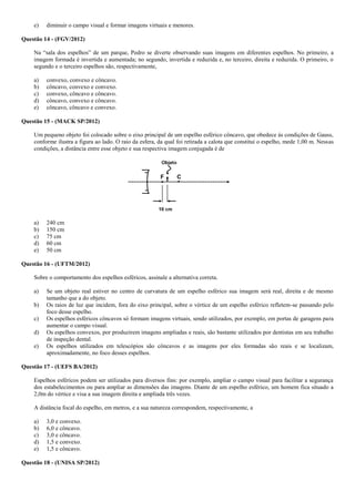 e) diminuir o campo visual e formar imagens virtuais e menores.
Questão 14 - (FGV/2012)
Na “sala dos espelhos” de um parque, Pedro se diverte observando suas imagens em diferentes espelhos. No primeiro, a
imagem formada é invertida e aumentada; no segundo, invertida e reduzida e, no terceiro, direita e reduzida. O primeiro, o
segundo e o terceiro espelhos são, respectivamente,
a) convexo, convexo e côncavo.
b) côncavo, convexo e convexo.
c) convexo, côncavo e côncavo.
d) côncavo, convexo e côncavo.
e) côncavo, côncavo e convexo.
Questão 15 - (MACK SP/2012)
Um pequeno objeto foi colocado sobre o eixo principal de um espelho esférico côncavo, que obedece às condições de Gauss,
conforme ilustra a figura ao lado. O raio da esfera, da qual foi retirada a calota que constitui o espelho, mede 1,00 m. Nessas
condições, a distância entre esse objeto e sua respectiva imagem conjugada é de
a) 240 cm
b) 150 cm
c) 75 cm
d) 60 cm
e) 50 cm
Questão 16 - (UFTM/2012)
Sobre o comportamento dos espelhos esféricos, assinale a alternativa correta.
a) Se um objeto real estiver no centro de curvatura de um espelho esférico sua imagem será real, direita e de mesmo
tamanho que a do objeto.
b) Os raios de luz que incidem, fora do eixo principal, sobre o vértice de um espelho esférico refletem-se passando pelo
foco desse espelho.
c) Os espelhos esféricos côncavos só formam imagens virtuais, sendo utilizados, por exemplo, em portas de garagens para
aumentar o campo visual.
d) Os espelhos convexos, por produzirem imagens ampliadas e reais, são bastante utilizados por dentistas em seu trabalho
de inspeção dental.
e) Os espelhos utilizados em telescópios são côncavos e as imagens por eles formadas são reais e se localizam,
aproximadamente, no foco desses espelhos.
Questão 17 - (UEFS BA/2012)
Espelhos esféricos podem ser utilizados para diversos fins: por exemplo, ampliar o campo visual para facilitar a segurança
dos estabelecimentos ou para ampliar as dimensões das imagens. Diante de um espelho esférico, um homem fica situado a
2,0m do vértice e visa a sua imagem direita e ampliada três vezes.
A distância focal do espelho, em metros, e a sua natureza correspondem, respectivamente, a
a) 3,0 e convexo.
b) 6,0 e côncavo.
c) 3,0 e côncavo.
d) 1,5 e convexo.
e) 1,5 e côncavo.
Questão 18 - (UNISA SP/2012)
 